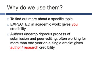 Why do we use them?





To find out more about a specific topic
EXPECTED in academic work: gives you
credibility.
Authors undergo rigorous process of
submission and peer-editing, often working for
more than one year on a single article: gives
author / research credibility.

 