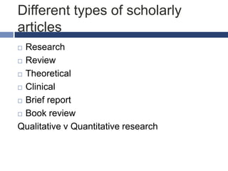 Different types of scholarly
articles
Research
 Review
 Theoretical
 Clinical
 Brief report
 Book review
Qualitative v Quantitative research


 