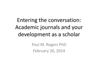 Entering the conversation:
Academic journals and your
development as a scholar
Paul M. Rogers PhD
February 26, 2014

 