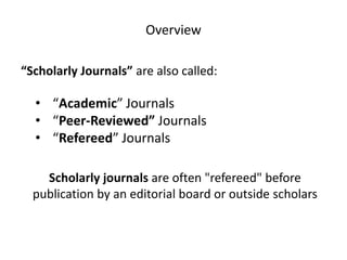 Overview
“Scholarly Journals” are also called:

• “Academic” Journals
• “Peer-Reviewed” Journals
• “Refereed” Journals
Scholarly journals are often "refereed" before
publication by an editorial board or outside scholars

 