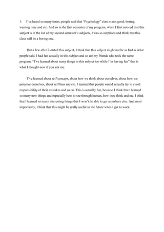 1.

I’ve heard so many times, people said that “Psychology” class is not good, boring,

wasting time and etc. And so in the first semester of my program, when I first noticed that this
subject is in the list of my second semester’s subjects, I was so surprised and think that this
class will be a boring one.

But a few after I started this subject, I think that this subject might not be as bad as what
people said. I had fun actually in this subject and so are my friends who took the same
program. “I’ve learned about many things in this subject too while I’m having fun” that is
what I thought now if you ask me.
I’ve learned about self-concept, about how we think about ourselves, about how we
perceive ourselves, about self bias and etc. I learned that people would actually try to avoid
responsibility of their mistakes and so on. This is actually fun, because I think that I learned
so many new things and especially how to see through human, how they think and etc. I think
that I learned so many interesting things that I won’t be able to get anywhere else. And most
importantly, I think that this might be really useful in the future when I get to work.

 
