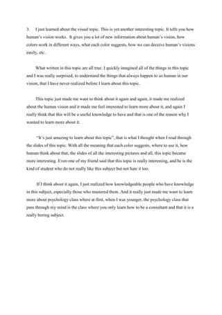 3.

I just learned about the visual topic. This is yet another interesting topic. It tells you how

human’s vision works. It gives you a lot of new information about human’s vision, how
colors work in different ways, what each color suggests, how we can deceive human’s visions
easily, etc.

What written in this topic are all true. I quickly imagined all of the things in this topic
and I was really surprised, to understand the things that always happen to us human in our
vision, that I have never realized before I learn about this topic.

This topic just made me want to think about it again and again, it made me realized
about the human vision and it made me feel interested to learn more about it, and again I
really think that this will be a useful knowledge to have and that is one of the reason why I
wanted to learn more about it.
“It’s just amazing to learn about this topic”, that is what I thought when I read through
the slides of this topic. With all the meaning that each color suggests, where to use it, how
human think about that, the slides of all the interesting pictures and all, this topic became
more interesting. Even one of my friend said that this topic is really interesting, and he is the
kind of student who do not really like this subject but not hate it too.

If I think about it again, I just realized how knowledgeable people who have knowledge
in this subject, especially those who mastered them. And it really just made me want to learn
more about psychology class where at first, when I was younger, the psychology class that
pass through my mind is the class where you only learn how to be a consultant and that it is a
really boring subject.

 