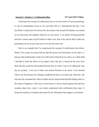 Journal 3 , Chapter 1 : Confirmation Bias 23th April 2015 5:50pm
I had learnt the concept of confirmation bias in my first lesson of social psychology.
It was an unforgettable lesson in my university life as I remembered that day I was
late.When I walked into the lecture hall ,the lecturer who named Mr Shankar was looked
at me ferociously and suddenly asked me to come down. I was afraid of being punished
and don’t wanna make myself foolish in others eyes. But in the end he didn’t made any
punishment on me, he just want me to sit in the first three role.
Here is an example that I’ve experienced the concept of confirmation bias before.
When I was young, my parent told me that the person who had tattoos on his body is a
bad guy. But unfortunately, I had a lot of this kind of friends by my side so as a filial child,
I decided to listen the advise of my parent. Since that day ,I stayed far far away from
them and also eased the relationship between them as I don’t want to be influenced. One
day by accident , I met one of them who named Nicholas in the street. I was shocked
when I saw him because he’s helping a disabled old man to cross the road. After that , the
old man also rewarded him with ten dollars but he rejected and said that helping others is
the origin of happiness. I felt sorry to him because I always biased against him and also
mistaken about him. Lastly, I can clearly understand what confirmation bias mean. It
means the tendency to interpret and search for the information that support to our beliefs.
 