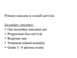 Primary outcome is overall survival.
Secondary outcomes
• Our secondary outcomes are:
• Progression-free survival
• Response rate
• Treatment related mortality
• Grade 3 / 4 adverse events
 
