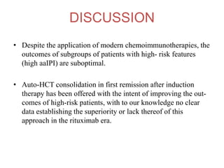 DISCUSSION
• Despite the application of modern chemoimmunotherapies, the
outcomes of subgroups of patients with high- risk features
(high aaIPI) are suboptimal.
• Auto-HCT consolidation in first remission after induction
therapy has been offered with the intent of improving the out-
comes of high-risk patients, with to our knowledge no clear
data establishing the superiority or lack thereof of this
approach in the rituximab era.
 
