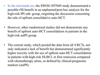 • In the rituximab era, the SWOG S97049 study demonstrated a
possible OS benefit in an unplanned/post hoc analysis for the
high-risk IPI sub- group, reigniting the discussion concerning
the role of upfront consolidative auto-HCT.
• However, other randomized studies did not demonstrate any
benefit of upfront auto-HCT consolidation in patients in the
high-risk aaIPI group.
• The current study, which pooled the data from all 4 RCTs, not
only indicated a lack of benefit but demonstrated significantly
higher toxicity with the use of upfront auto-HCT consolidation
in patients with high-risk DLBCL in first remission compared
with chemotherapy alone, as defined by clinical prognostic
markers (aaIPI).
 