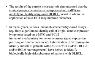 • The results of the current meta-analysis demonstrated that the
clinical prognostic markers (incorporated into aaIPI) are
unlikely to identify a high-risk DLBCL cohort in whom the
application of auto-HCT may improve outcomes.
• In recent years, various immunohistochemistry-based assays
(eg, Hans algorithm to identify cell of origin, double expressor
lymphoma based on c-MYC and BCL2
immunohistochemistry) or genomic assays (gene expression
profiling or fluorescence in situ hybridization [FISH] assays to
identify subsets of patients with DLBCL with c-MYC, BCL2,
and/or BCL6 rearrangements) have helped to identify
biologically high-risk subgroups of patients with DLBCL.
 