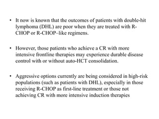 • It now is known that the outcomes of patients with double-hit
lymphoma (DHL) are poor when they are treated with R-
CHOP or R-CHOP–like regimens.
• However, those patients who achieve a CR with more
intensive frontline therapies may experience durable disease
control with or without auto-HCT consolidation.
• Aggressive options currently are being considered in high-risk
populations (such as patients with DHL), especially in those
receiving R-CHOP as first-line treatment or those not
achieving CR with more intensive induction therapies
 