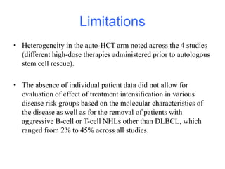 Limitations
• Heterogeneity in the auto-HCT arm noted across the 4 studies
(different high-dose therapies administered prior to autologous
stem cell rescue).
• The absence of individual patient data did not allow for
evaluation of effect of treatment intensification in various
disease risk groups based on the molecular characteristics of
the disease as well as for the removal of patients with
aggressive B-cell or T-cell NHLs other than DLBCL, which
ranged from 2% to 45% across all studies.
 