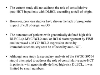 • The current study did not address the role of consolidative
auto-HCT in patients with DLBCL according to cell of origin.
• However, previous studies have shown the lack of prognostic
impact of cell of origin on OS.
• The outcomes of patients with genomically defined high-risk
DLBCL (c-MYC/BCL2 and/ or BCL6 rearrangement by FISH
and increased c-MYC/ BCL2 expression status by
immunohistochemistry) can be affected by auto-HCT.
• Although one study (a secondary analysis of the SWOG S9704
study) attempted to address the role of consolidative auto-HCT
in patients with genomically defined high-risk DLBCL, it was
limited by small numbers.
 