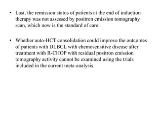 • Last, the remission status of patients at the end of induction
therapy was not assessed by positron emission tomography
scan, which now is the standard of care.
• Whether auto-HCT consolidation could improve the outcomes
of patients with DLBCL with chemosensitive disease after
treatment with R-CHOP with residual positron emission
tomography activity cannot be examined using the trials
included in the current meta-analysis.
 