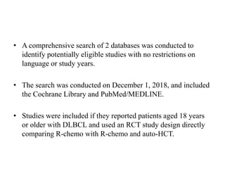 • A comprehensive search of 2 databases was conducted to
identify potentially eligible studies with no restrictions on
language or study years.
• The search was conducted on December 1, 2018, and included
the Cochrane Library and PubMed/MEDLINE.
• Studies were included if they reported patients aged 18 years
or older with DLBCL and used an RCT study design directly
comparing R-chemo with R-chemo and auto-HCT.
 