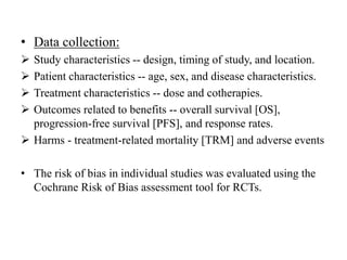 • Data collection:
 Study characteristics -- design, timing of study, and location.
 Patient characteristics -- age, sex, and disease characteristics.
 Treatment characteristics -- dose and cotherapies.
 Outcomes related to benefits -- overall survival [OS],
progression-free survival [PFS], and response rates.
 Harms - treatment-related mortality [TRM] and adverse events
• The risk of bias in individual studies was evaluated using the
Cochrane Risk of Bias assessment tool for RCTs.
 