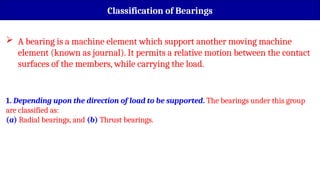  A bearing is a machine element which support another moving machine
element (known as journal). It permits a relative motion between the contact
surfaces of the members, while carrying the load.
Classification of Bearings
1. Depending upon the direction of load to be supported. The bearings under this group
are classified as:
(a) Radial bearings, and (b) Thrust bearings.
 