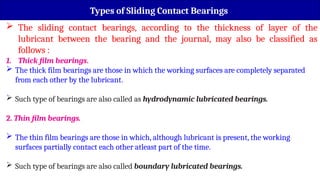 Types of Sliding Contact Bearings
 The sliding contact bearings, according to the thickness of layer of the
lubricant between the bearing and the journal, may also be classified as
follows :
1. Thick film bearings.
 The thick film bearings are those in which the working surfaces are completely separated
from each other by the lubricant.
 Such type of bearings are also called as hydrodynamic lubricated bearings.
2. Thin film bearings.
 The thin film bearings are those in which, although lubricant is present, the working
surfaces partially contact each other atleast part of the time.
 Such type of bearings are also called boundary lubricated bearings.
 