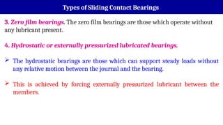 3. Zero film bearings. The zero film bearings are those which operate without
any lubricant present.
4. Hydrostatic or externally pressurized lubricated bearings.
 The hydrostatic bearings are those which can support steady loads without
any relative motion between the journal and the bearing.
 This is achieved by forcing externally pressurized lubricant between the
members.
Types of Sliding Contact Bearings
 