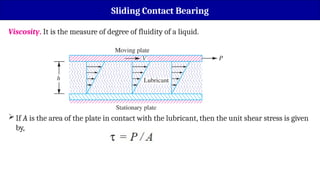Sliding Contact Bearing
Viscosity. It is the measure of degree of fluidity of a liquid.
If A is the area of the plate in contact with the lubricant, then the unit shear stress is given
by,
 