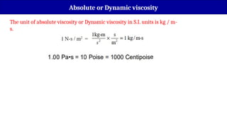 The unit of absolute viscosity or Dynamic viscosity in S.I. units is kg / m-
s.
Absolute or Dynamic viscosity
 