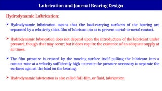 Lubrication and Journal Bearing Design
Hydrodynamic Lubrication:
 Hydrodynamic lubrication means that the load-carrying surfaces of the bearing are
separated by a relatively thick film of lubricant, so as to prevent metal-to-metal contact.
 Hydrodynamic lubrication does not depend upon the introduction of the lubricant under
pressure, though that may occur; but it does require the existence of an adequate supply at
all times.
 The film pressure is created by the moving surface itself pulling the lubricant into a
contact zone at a velocity sufficiently high to create the pressure necessary to separate the
surfaces against the load on the bearing.
 Hydrodynamic lubrication is also called full-film, or fluid, lubrication.
 