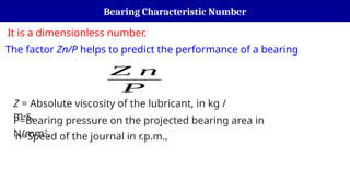 Bearing Characteristic Number
Z n
P
Z = Absolute viscosity of the lubricant, in kg /
m-s,
P=Bearing pressure on the projected bearing area in
N/mm2
,
n=Speed of the journal in r.p.m.,
It is a dimensionless number.
The factor Zn/P helps to predict the performance of a bearing
 