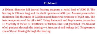 Problem-1
A 100mm diameter full journal bearing supports a radial load of 5000 N. The
bearing is 100 mm long and the shaft operates at 400 rpm. Assume permissible
minimum film thickness of 0.025mm and diametral clearance of 0.152 mm. The
inlet temperature of the oil is 66o
C. Using Raimondi and Boyd curves, determine
(i) Viscosity of the oil (ii) Coefficient of friction (iii) Heat generated (iv) Amount
of oil pumped through the bearing (v) Amount of end leakage (vi) Temperature
rise of the oil flowing through the bearing.
 