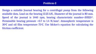Problem-2
Design a suitable Journal bearing for a centrifugal pump from the following
available data. Load on the bearing 13.25 kN,. Diameter of the journal is 80 mm.
Speed of the journal is 1440 rpm, bearing characteristic number=30X10-6
.
Permissible bearing pressure =0.7 to 1.4 N/mm2
. Atmospheric temperature is
30o
C and oil film temperature 75o
C. Use Mckee’s equation for calculating the
friction coefficient.
 