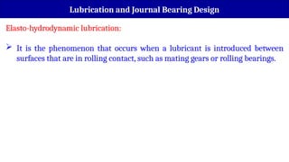 Lubrication and Journal Bearing Design
Elasto-hydrodynamic lubrication:
 It is the phenomenon that occurs when a lubricant is introduced between
surfaces that are in rolling contact, such as mating gears or rolling bearings.
 