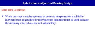Lubrication and Journal Bearing Design
Solid Film Lubricant:
 When bearings must be operated at extreme temperatures, a solid-film
lubricant such as graphite or molybdenum disulfide must be used because
the ordinary mineral oils are not satisfactory.
 