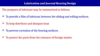 The purposes of lubricant may be summarized as follows:
 To provide a film of lubricant between the sliding and rolling surfaces.
 To help distribute and dissipate heat.
 To prevent corrosion of the bearing surfaces.
 To protect the parts from the entrance of foreign matter.
Lubrication and Journal Bearing Design
 