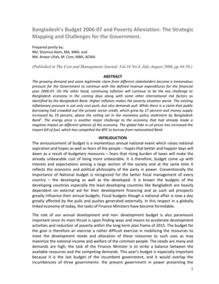 Bangladesh’s Budget 2006-07 and Poverty Alleviation: The Strategic
Mapping and Challenges for the Government.
Prepared jointly by:
Md. Shamsul Alam, MA, MBA. and
Md. Anwar Ullah, M. Com, MBA, ACMA.

(Published in The Cost and Management Journal, Vol.34 No.4, July-August 2006, pp 44-58.)

                                             ABSTRACT
The growing demand and some legitimate claim from different stakeholders become a tremendous
pressure for the Government to continue with the defined revenue expenditures for the financial
year 2006-07. On the other hand, continuing inflation will continue to be the key challenge to
Bangladesh economy in the coming days along with some other international risk factors as
identified by the Bangladesh Bank. Higher inflation makes the poverty situation worse. The existing
inflationary pressure is not only cost push, but also demands pull. While there is a claim that public
borrowing had crowded out the private sector credit, which grew by 17 percent and money supply
increased by 19 percent, above the ceiling set in the monetary policy statement by Bangladesh
Bank1. The energy price is another major challenge to the economy that had already made a
negative impact on different spheres of the economy. The global hike in oil prices has increased the
import bill of fuel, which has compelled the BPC to borrow from nationalized Bank.

                                       INTRUDUCTION
The announcement of budget is a momentous annual national event which raises national
aspiration and hopes as well as fears of the people – hopes that better and happier days will
dawn as a result of budgetary measures – fears that rising burden of taxes will make the
already unbearable cost of living more unbearable. It is therefore, budget come up with
interest and expectations among a large section of the society and at the same time it
reflects the economic and political philosophy of the party in power. Conventionally the
Importance of National budget is recognized for the better fiscal management of every
country – the developing as well as the developed. It is known the budgets of the
developing countries especially the least developing countries like Bangladesh are heavily
dependent on external aid for their development financing and as such aid prospects
greatly influence their annual budgets. Fiscal budgets though a national affair is now a day
greatly affected by the pulls and pushes generated externally. In this respect in a globally
linked economy of today, the tasks of Finance Ministers have become formidable.

The role of our annual development and non- development budget is also paramount
important since its main thrust is upon finding ways and means to accelerate development
activities and reduction of poverty within the long-term plan frame of 2015. The budget for
the govt is therefore an exercise a rather difficult exercise in mobilizing the resources to
meet the development needs and allocation of these resources to such uses as may
maximize the national income and welfare of the common people. The needs are many and
demands are high; the task of the Finance Minister is to strike a balance between the
available resources and the competing demands. This year’s budget is especially important
because it is the last budget of the incumbent government, and it would overlap the
incumbencies of three governments- the present government in power presenting the
                                                                                                    1
 