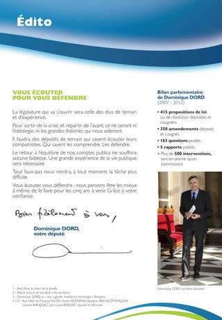 Édito




VOUS ÉCOUTER                                                                         Bilan parlementaire
POUR VOUS DÉFENDRE                                                                   de Dominique DORD
                                                                                     (2007 - 2012)
La législature qui va s’ouvrir sera celle des élus de terrain                        •  15 propositions de loi
                                                                                       4
et d’expérience.                                                                       ou de résolution déposées et
                                                                                       cosignées
Pour sortir de la crise, et repartir de l’avant, ce ne seront ni
                                                                                     •  50 amendements déposés
                                                                                       3
l’idéologie, ni les grandes théories qui nous aideront.
                                                                                       et cosignés
Il faudra des députés de terrain qui savent écouter leurs                            •  63 questions posées
                                                                                       1
compatriotes. Qui savent les comprendre. Les défendre.                               • 5 rapports publiés
Le retour à l’équilibre de nos comptes publics ne souffrira                          •  lus de 500 interventions,
                                                                                        P
aucune faiblesse. Une grande expérience de la vie publique                              tant en séance qu’en
sera nécessaire.                                                                        commissions
Tout faux-pas nous rendra, à tout moment, la tâche plus
difficile.
Vous écouter, vous défendre ; nous pensons être les mieux
à même de le faire pour les cinq ans à venir. Grâce à votre
confiance.




               Dominique DORD,
               votre député




1 - Avec Atlas, le chien de la famille                                               Dominique DORD au Palais Bourbon
2 - Match amical de handball à Aix-les-Bains
3 - Dominique DORD et « son » gorille, modelé en hommage à Brassens
4 à 8 -  ux côtés de François FILLON, Xavier BERTRAND, Roselyne BACHELOT-NARQUIN,
        A
        Laurent WAUQUIEZ, Jean-Louis BORLOO : loyauté et efficacité
 