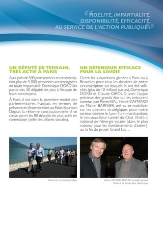 “
                                             FIDÉLITÉ, IMPARTIALITÉ,
                                          DISPONIBILITÉ, EFFICACITÉ,
                                 AU SERVICE DE L’ACTION PUBLIQUE !
                                                                                                                    ”
UN DÉPUTÉ DE TERRAIN,                                      UN DÉFENSEUR EFFICACE
TRÈS ACTIF À PARIS                                         POUR LA SAVOIE
Avec près de 500 permanences en circonscrip-               Outre les subventions glanées à Paris ou à
tion, plus de 5 000 personnes accompagnées                 Bruxelles pour tous les dossiers de notre
en toute impartialité, Dominique DORD fait                 circonscription sur lesquels ils ont été solli-
partie des 30 députés les plus à l’écoute de               cités (plus de 10 millions par an), Dominique
leurs concitoyens.                                         DORD et Claude GIROUD, avec l’appui
                                                           précieux des grands élus qui les entourent
À Paris, il est dans la première moitié des                comme Jean-Pierre VIAL, Hervé GAYMARD
par lementaires français en termes de                      ou Michel BARNIER, ont su se mobiliser
présence et d’interventions au Palais Bourbon.             sur les dossiers stratégiques pour notre
Depuis la réforme constitutionnelle, il se                 secteur comme le Lyon-Turin marchandises,
classe parmi les 80 députés les plus actifs en             le nouveau futur tunnel du Chat, l’Institut
commission (celle des affaires sociales).                  national de l’énergie solaire (dans le plan
                                                           national pour les investissements d’avenir),
                                                           ou la fin du projet Grand Lac…




                          Grand Lac, une fierté partagée                   Gaston ARTHAUD-BERTHET, conseiller général,
                                                                                    l’homme de terrain dans l’Avant-pays
 