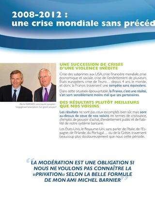 2008-2012 :
une crise mondiale sans précéd



                                              UNE SUCCESSION DE CRISES
                                              D’UNE VIOLENCE INÉDITE
                                              Crise des subprimes aux USA, crise financière mondiale, crise
                                              économique et sociale, crise de l’endettement de plusieurs
                                              États européens, crise de l’euro… depuis 4 ans, le monde,
                                              et donc la France, traversent une tempête sans équivalent.
                                              Dans cette situation épouvantable, la France, c’est une réalité,
                                              s’en sort sensiblement moins mal que ses partenaires.

     Michel BARNIER, commissaire européen :   DES RÉSULTATS PLUTÔT MEILLEURS
l’engagement exemplaire d’un grand savoyard   QUE NOS VOISINS
                                              Les résultats ne sont pas ceux escomptés bien sûr, mais sont
                                              au-dessus de ceux de nos voisins en termes de croissance,
                                              d’emploi, de pouvoir d’achat, d’endettement public et de fiabi-
                                              lité de notre système bancaire.
                                              Les États-Unis, le Royaume-Uni, sans parler de l’Italie, de l’Es-
                                              pagne, de l’Irlande, du Portugal… ou de la Grèce, traversent
                                              beaucoup plus douloureusement que nous cette période.




          “     LA MODÉRATION EST UNE OBLIGATION SI
                 NOUS NE VOULONS PAS CONNAÎTRE LA
                 «PRIVATION» SELON LA BELLE FORMULE
                     DE MON AMI MICHEL BARNIER
                                                                                          ”
 