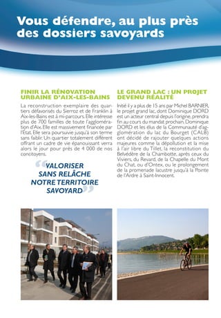 Vous défendre, au plus près
des dossiers savoyards



FINIR LA RÉNOVATION                               LE GRAND LAC : UN PROJET
URBAINE D’AIX-LES-BAINS                           DEVENU RÉALITÉ
La reconstruction exemplaire des quar-            Initié il y a plus de 15 ans par Michel BARNIER,
tiers défavorisés du Sierroz et de Franklin à     le projet grand lac, dont Dominique DORD
Aix-les-Bains est à mi-parcours. Elle intéresse   est un acteur central depuis l’origine, prendra
plus de 700 familles de toute l’aggloméra-        fin au cours du mandat prochain. Dominique
tion d’Aix. Elle est massivement financée par     DORD et les élus de la Communauté d’ag-
l’État. Elle sera poursuivie jusqu’à son terme    glomération du lac du Bourget (CALB)
sans faiblir. Un quartier totalement différent    ont décidé de rajouter quelques actions
offrant un cadre de vie épanouissant verra        majeures comme la dépollution et la mise
alors le jour pour près de 4 000 de nos           à l’air libre du Tillet, la reconstitution du
concitoyens.                                      Belvédère de la Chambotte, après ceux du


      “
                                                  Viviers, du Revard, de la Chapelle du Mont
        VALORISER                                 du Chat, ou d’Ontex, ou le prolongement
                                                  de la promenade lacustre jusqu’à la Pointe
      SANS RELÂCHE                                de l’Ardre à Saint-Innocent.
     NOTRE TERRITOIRE
        SAVOYARD
                              ”
 