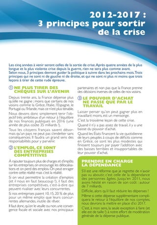 2012-2017 :
                      3 principes pour sortir
                                   de la crise


Les cinq années à venir seront celles de la sortie de crise. Après quatre années de la plus
longue et la plus violente crise depuis la guerre, rien ne sera plus comme avant.
Selon nous, 3 principes devront guider la politique à suivre dans les prochains mois.Trois
principes qui ne sont ni de gauche ni de droite, et qui ne sont ni plus ni moins que trois
leçons à tirer de cette rude épreuve.
① NE PLUS TIRER DES
                                                    partenaires et non pas que la France prenne
  CHÈQUES SUR L’AVENIR                               des décisions inverses de celles de nos voisins.
Depuis trente ans, la France dépense plus            ③  E POUVOIR D’ACHAT
                                                       L
qu’elle ne gagne ; moins que certains de nos           NE PASSE QUE PAR LE
voisins comme la Grèce, l’Italie, l’Espagne, le        TRAVAIL
Portugal ou l’Irlande, mais ce n’est plus tenable.
Nous devons donc simplement tenir l’ob-              Laisser penser qu’on peut gagner plus en
jectif très ambitieux d’un retour à l’équilibre      travaillant moins, est un mensonge.
de nos finances publiques en 2016 (une               C’est la troisième leçon de cette crise.
année de plus coûte 35 milliards !).                 Quand il n’y a pas assez de travail, il y a une
Tous les citoyens français savent désor-             baisse du pouvoir d’achat.
mais qu’un pays ne peut pas s’endetter sans          Quand les États financent la vie quotidienne
conséquences. Il faudra un grand sens des            de leurs peuples à coups de déficits comme
responsabilités pour y parvenir.                     en Grèce, ce sont les plus modestes qui
                                                     finissent toujours par payer l’addition avec
②  ’EMPLOI, CE SONT
  L                                                  des baisses terribles et insupportables de
  DES ENTREPRISES                                    leur pouvoir d’achat.
  COMPÉTITIVES
À rajouter toujours plus de charges et d’impôts        PRENDRE EN CHARGE
sur les entreprises, on encourage les délocalisa-      LA DÉPENDANCE
tions et on perd des emplois. On peut enrager
contre cette réalité mais c’est la réalité.            S’il est une réforme que je regrette de n’avoir
                                                       pas vu aboutir, c’est celle de la dépendance
Si on veut permettre la création d’emplois             des personnes âgées. Jusqu’en 2011, nous
(et il nous en faut beaucoup !), il faut des           avons hésité en raison de son coût : autour
entreprises compétitives, c’est-à-dire qui             de 7 milliards.
peuvent rivaliser avec leurs concurrentes.
                                                       Difficile, alors qu’il faut réduire les dépenses !
Si nos entreprises paient 10, 15, 20 % de plus
pour un même emploi que leurs concur-                  Même si cette dépense supplémentaire compli-
rentes allemandes, inutile de rêver.                   quera le retour à l’équilibre de nos comptes,
                                                       nous devrons la mettre en place d’ici 2017.
Il faut donc, qu’on le veuille ou non, une conver-
gence fiscale et sociale avec nos principaux           C’est, à mon sens, la seule exception à faire (et
                                                       elle est de taille !) à notre effort de modération
                                                       générale de la dépense publique.
 
