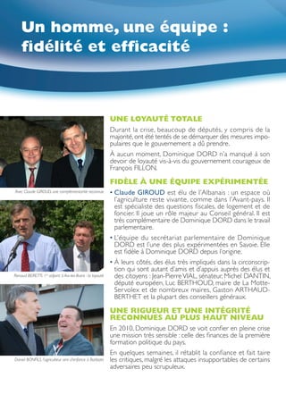 Un homme, une équipe :
    fidélité et efficacité



                                                           UNE LOYAUTÉ TOTALE
                                                           Durant la crise, beaucoup de députés, y compris de la
                                                           majorité, ont été tentés de se démarquer des mesures impo-
                                                           pulaires que le gouvernement a dû prendre.
                                                           À aucun moment, Dominique DORD n’a manqué à son
                                                           devoir de loyauté vis-à-vis du gouvernement courageux de
                                                           François FILLON.

                                                           FIDÈLE À UNE ÉQUIPE EXPÉRIMENTÉE
Avec Claude GIROUD, une complémentarité reconnue           • laude GIROUD est élu de l’Albanais : un espace où
                                                                    C
                                                                    l’agriculture reste vivante, comme dans l’Avant-pays. Il
                                                                    est spécialiste des questions fiscales, de logement et de
                                                                    foncier. Il joue un rôle majeur au Conseil général. Il est
                                                                    très complémentaire de Dominique DORD dans le travail
                                                                    parlementaire.
                                                           •  ’équipe du secrétariat parlementaire de Dominique
                                                             L
                                                             DORD est l’une des plus expérimentées en Savoie. Elle
                                                             est fidèle à Dominique DORD depuis l’origine.
                                                           •  leurs côtés, des élus très impliqués dans la circonscrip-
                                                             À
                                                             tion qui sont autant d’amis et d’appuis auprès des élus et
Renaud BERETTI, 1er adjoint à Aix-les-Bains : la loyauté     des citoyens : Jean-Pierre VIAL, sénateur, Michel DANTIN,
                                                             député européen, Luc BERTHOUD, maire de La Motte-
                                                             Servolex et de nombreux maires, Gaston ARTHAUD-
                                                             BERTHET et la plupart des conseillers généraux.

                                                           UNE RIGUEUR ET UNE INTÉGRITÉ
                                                           RECONNUES AU PLUS HAUT NIVEAU
                                                           En 2010, Dominique DORD se voit confier en pleine crise
                                                           une mission très sensible : celle des finances de la première
                                                           formation politique du pays.
                                                           En quelques semaines, il rétablit la confiance et fait taire
Daniel BONFILS, l’agriculteur ami d’enfance à Barbizet     les critiques, malgré les attaques insupportables de certains
                                                           adversaires peu scrupuleux.
 