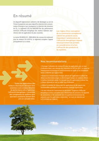 Nos recommandations
• Envisager l’utilisation des moteurs IE3 pour les applications avec un taux
d’utilisation élevé, sans attendre leur imposition en 2015 ou 2017. Le retour sur
investissement économique et environnemental est rapide et vos installations
seront conformes aux règles à venir.
• Analyser la consommation d’énergie globale de l’application et utiliser des
démarreurs électromécaniques ou électroniques lorsque ces solutions offrent
le meilleur rendement global. Par exemple pour les applications à vitesse fixe,
à charge constante ou avec un faible taux d’utilisation.
• Utiliser la variation de vitesse dans les applications où elle apporte des
fonctionnalités spécifiques ou des économies d’énergie significatives.
• Se tenir informé de l’avancement du document:“Exigences d’efficacité
énergétique et d’éco-conception pour l’électronique de puissance, les appareils
de commutation et de commande dans les systèmes d’entrainement de
puissance pour les applications industrielles." en cours de rédaction par
le TC22X WG6 du CENELEC.
En résumé
Un dispositif réglementaire cohérent a été développé au sein de
l’Union Européenne avec pour objectif la réduction de la consom-
mation d’énergie et par conséquence la réduction des émissions
de C02
. Le règlement (CE) No 640/2009 fixe des performances
minimum d’efficacité énergétique des moteurs triphasés asyn-
chrones dans les applications les plus courantes.
La norme EN 60034-30 : 2008 définit des niveaux de rendement
pour les moteurs 50 et 60 Hz. Le règlement européen s’appuie
principalement sur ce texte.
Les règles d’éco-conception
de la commission européenne
ciblent les produits seuls.
Cependant l’amélioration de
l’efficacité énergétique impose
nécessairement de prendre
en considération à la fois
l’efficacité des produits et
du système.
Toutes les applications des
moteurs électriques devraient être
soumises à une analyse détaillée
de performance afin d’optimiser
l’efficacité énergétique. L’ensemble
des composants du système ainsi
que leurs auxiliaires doivent être
pris en considération.
DesginGrapique:SEDOC•ImprimerieduPont-de-Claix•France•Nov.2010•Documentimpriméàbased’encres
végétalessurpapierPEFC•Photos:GraphicObsession©HugoCanabi/Iconotec•JanWill/PantherMedia
 