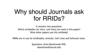 Why should Journals ask
for RRIDs?
It answers two questions:
Which antibodies (or mice, cell lines) are used in this paper?
What other papers use this antibody?
RRIDs are in use for Antibodies, Animals, Cell Lines and Software tools.
Questions: Anita Bandrowski PhD.
abandrowski@ucsd.edu
 