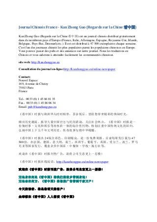 Journal Chinois France - Kan Zhong Guo (Regards sur la Chine 看中国)

Kan Zhong Guo (Regards sur la Chine 看中国) est un journal chinois distribué gratuitement
dans de nombreux pays d'Europe (France, Italie, Allemagne, Espagne, Royaume-Uni, Irlande,
Belgique, Pays-Bas, Denmark etc.). Il est est distribué à 47 500 exemplaires chaque semaine.
C'est l'un des journaux chinois les plus populaires parmi les populaions chinoises en Europe.
Vous pouvez passer des pubs et des annonces sur notre journal. Nous les traduirons en
Chinois et vous aiderons à atteindre facilement les communautés chinoises.

site web: http://kanzhongguo.eu

Consultation du journal en-ligne:http://kanzhongguo.eu/online-newspaper

Contact:
Nouvel Espace
169, Avenue de Choisy
75013 Paris
France

Tel：0033 (0) 1 45 86 01 35
Fax：0033 (0) 1 45 86 06 34
Email: pub@kanzhongguo.eu

《看中国》时报与欧洲华人时时相伴，茶余饭后，望给您带来精彩的休闲时光。

顺应历史潮流，报导大量中国官方与民间谘询，关注社会热点。《看中国》时报是一
份集时事丶文化和娱乐等内容於一体的综合性刊物，特别注重中国传统文化的回归，
弘扬中国上下五千年文明历史，传奇故事勾勒中华精髓。

《看中国》时报共 24 版全彩色，印刷精良，是一份免费周报，目前每周发行量为 47
500 份，在法国、德国、意大利、荷兰、西班牙、葡萄牙、英国、爱尔兰、波兰、罗马
尼亚等国家发行，覆盖众多中国店丶中餐馆丶学校丶旅行社等。

欢迎在《看中国》时报刊登广告，助贵公司生意更上一层楼！

《看中国》时报在线阅读：http://kanzhongguo.eu/online-newspaper

欢迎在《看中国》时报刊登广告，助贵公司生意更上一层楼！

无论身在何处《看中国》将我们的故乡带到身边！
无论志在何方，《看中国》将您的广告带到千家万户！

今天的读者，将是您明天的客户！

全球都在《看中国》人人都爱《看中国》
 