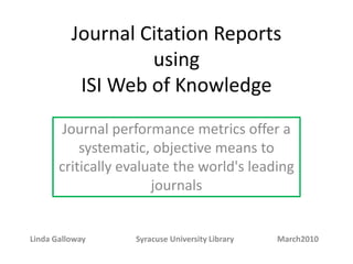 Journal Citation Reports using ISI Web of Knowledge Journal performance metrics offer a systematic, objective means to critically evaluate the world's leading journals Linda Galloway  		Syracuse University Library  		March2010 