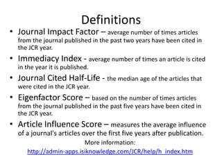 DefinitionsJournal Impact Factor – average number of times articles from the journal published in the past two years have been cited in the JCR year. Immediacy Index - average number of times an article is cited in the year it is published. Journal Cited Half-Life - the median age of the articles that were cited in the JCR year. Eigenfactor Score – based on the number of times articles from the journal published in the past five years have been cited in the JCR year.Article Influence Score – measures the average influence of a journal's articles over the first five years after publication. More information: http://admin-apps.isiknowledge.com/JCR/help/h_index.htm