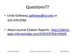 Questions??Linda Galloway, galloway@syr.edu or 315-470-9766About Journal Citation Reports: http://admin-apps.isiknowledge.com/JCR/JCR?RQ=HOMELinda Galloway Syracuse University Library March2010