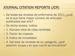 JOURNAL CITATION REPORTS (JCR)
De todas las revistas de enfermeria de 2011 ¿cuál
es la que tiene mayor número de artículos
publicados ese año?
De dicha revista, indica:
1. Número total de citas recibidas
2. Factor de impacto
3. Índice de inmediatez
4. Del total de revistas de su categoría, ¿qué
posición ocupa y en que cuartil se encuentra?