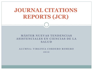 JOURNAL CITATIONS
  REPORTS (JCR)


  MÁSTER NUEVAS TENDENCIAS
ASISTENCIALES EN CIENCIAS DE LA
            SALUD

 ALUMNA: VIRGINIA CORDERO ROMERO
               2012
 