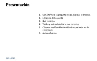 PresentaciónCómo formuló su pregunta clínica, explique el proceso.Estrategia de búsquedaQué encontróValidez y aplicabilidad de lo que encontró.Cómo se modificará la atención de su paciente por lo encontrado.Auto evaluación03/01/201011