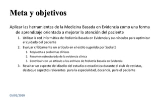 Meta y objetivosAplicar las herramientas de la Medicina Basada en Evidencia como una forma de aprendizaje orientada a mejorar la atención del pacienteUtilizar la red informática de Pediatría Basada en Evidencia y sus vínculos para optimizar el cuidado del pacienteEvaluar críticamente un artículo en el estilo sugerido por SackettRespuesta a problemas clínicosResumen estructurado de la evidencia clínicaContribuir con un artículo a los archivos de Pediatría Basada en EvidenciaResaltar un aspecto del diseño del estudio o estadística durante el club de revistas, destaque aspectos relevantes  para la especialidad, docencia, para el paciente03/01/20102