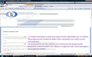 04/01/201025La medicinabasada en evidenciaexigenuevashabilidadespor el médico, los programas de residenciadebenestarequipados con estasnuevasherramientas. La incorporación de estapráctica en la formación de posgraduadoproducirá la diseminaciónmásrápida e integración del nuevoparadigma en la prácticamédica