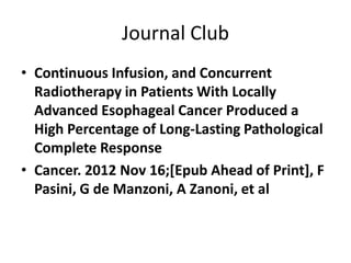 Journal Club
• Continuous Infusion, and Concurrent
  Radiotherapy in Patients With Locally
  Advanced Esophageal Cancer Produced a
  High Percentage of Long-Lasting Pathological
  Complete Response
• Cancer. 2012 Nov 16;[Epub Ahead of Print], F
  Pasini, G de Manzoni, A Zanoni, et al
 