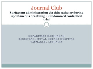 Journal Club
Surfactant administration via thin catheter during
 spontaneous breathing : Randomized controlled
                      trial




           GOPAKUMAR HARIHARAN
     REGISTRAR , ROYAL HOBART HOSPITAL
            TASMANIA , AUTRALIA
 