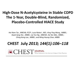 High-Dose N-Acetylcysteine in Stable COPD
The 1-Year, Double-Blind, Randomized,
Placebo-Controlled HIACE Study
Hoi Nam Tse , MBChB, FCCP ; Luca Raiteri , MD ; King Ying Wong , MBBS ;
Kwok Sang Yee , MBBS ; Lai Yun Ng , MBChB ; Ka Yan Wai , MBBS ;
Ching Kong Loo , MBBS ; and Ming Houng Chan, MBBS
CHEST July 2013; 144(1):106–118
 